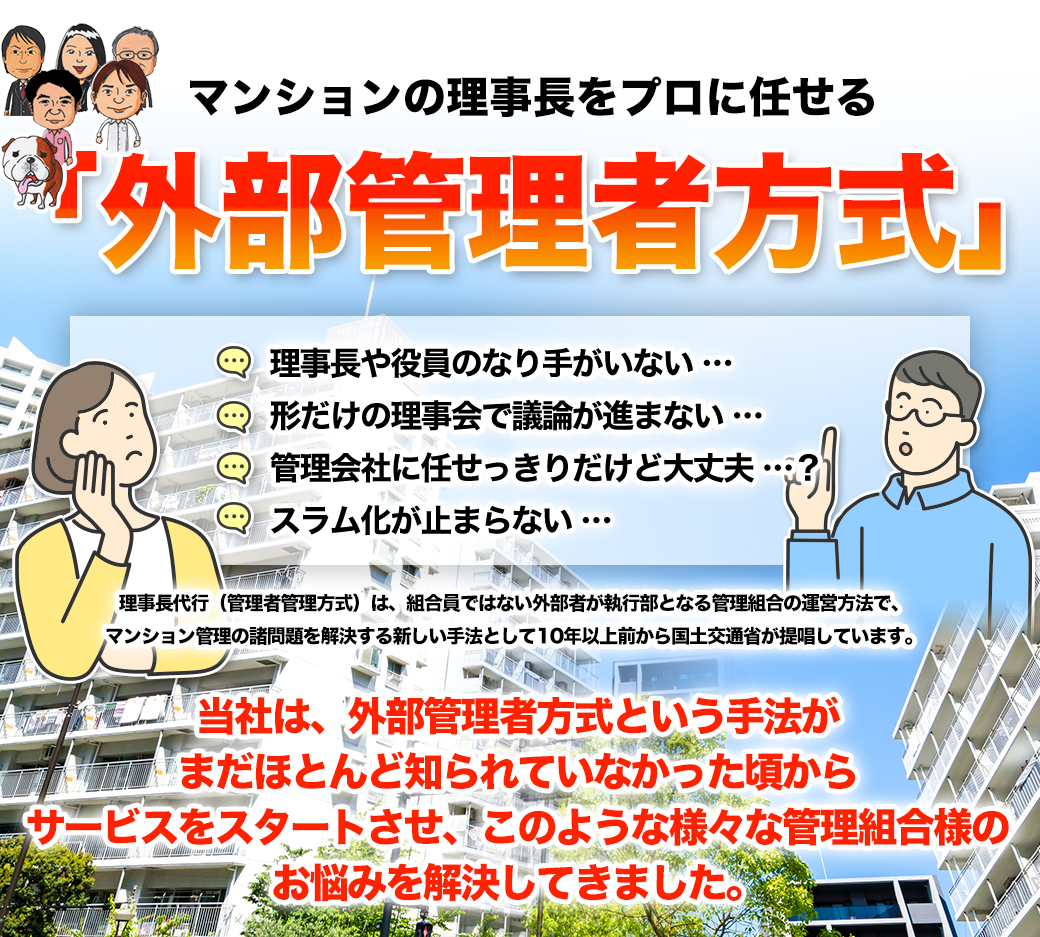 マンションの理事長をプロに任せる「理事長代行」・理事長や役員のなり手がいない…・形だけの理事会で議論が進まない…・管理会社に任せっきりだけど大丈夫…?・スラム化が止まらない…理事長代行(外部管理者方式/第三者管理方式)は、組合員ではない外部者が執行部となる管理組合の運営方法で、マンション管理の諸問題を解決する新しい手法として10年以上前から国土交通省が提唱しています。当社は、理事長代行という手法がまだほとんど知られていなかった頃からサービスをスタートさせ、このような様々な管理組合様のお悩みを解決してきました。